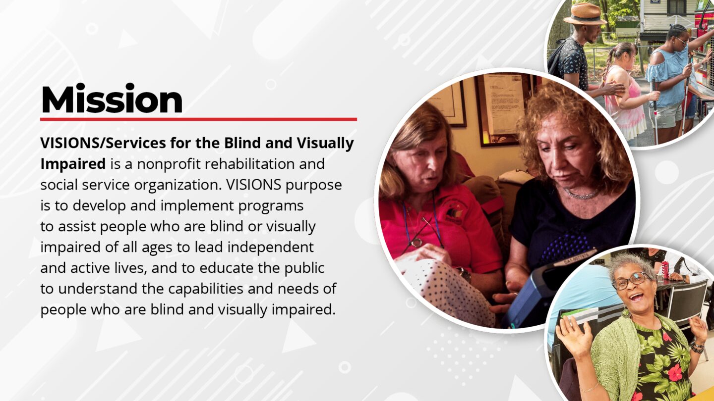 Slide 2: On the left, text reads, Mission: VISIONS/Services for the Blind and Visually Impaired is a nonprofit rehabilitation and social service organization. VISIONS purpose is to develop and implement programs to assist people who are blind or visually impaired of all ages to lead independent and active lives, and to educate the public to understand the capabilities and needs of people who are blind and visually impaired. On the right, three photos of participants smiling as they receive services.