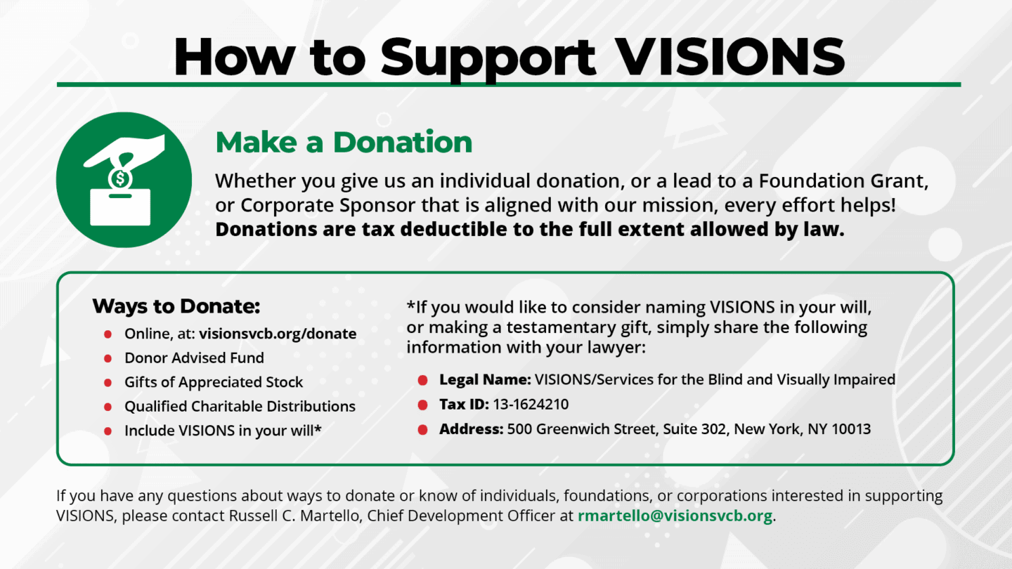 Slide 12: Text reads, How to Support VISIONS. Make a Donation Whether you give us an individual donation, or a lead to a Foundation Grant, or Corporate Sponsor that is aligned with our mission, every effort helps! Donations are tax deductible to the full extent allowed by law. Ways to Donate: Online, at:visionsvcb.org/donate, Donor Advised Fund, Gifts of Appreciated Stock, Qualified Charitable Distributions, and Include VISIONS in your will. If you would like to consider naming VISIONS in your will, or making a testamentary gift, simply share the following information with your lawyer: Legal Name: VISIONS/Services for the Blind and Visually Impaired. Tax ID: 13-1624210. Address: 500 Greenwich Street, Suite 302, New York, NY 10013. If you have any questions about ways to donate or know of individuals, foundations, or corporations interested in supporting VISIONS, please contact Russell C. Martello, Chief Development Officer at rmartello@visionsvcb.org.